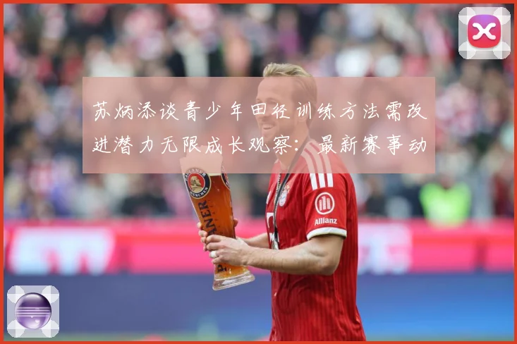 苏炳添谈青少年田径训练方法需改进潜力无限成长观察：最新赛事动态与深度分析