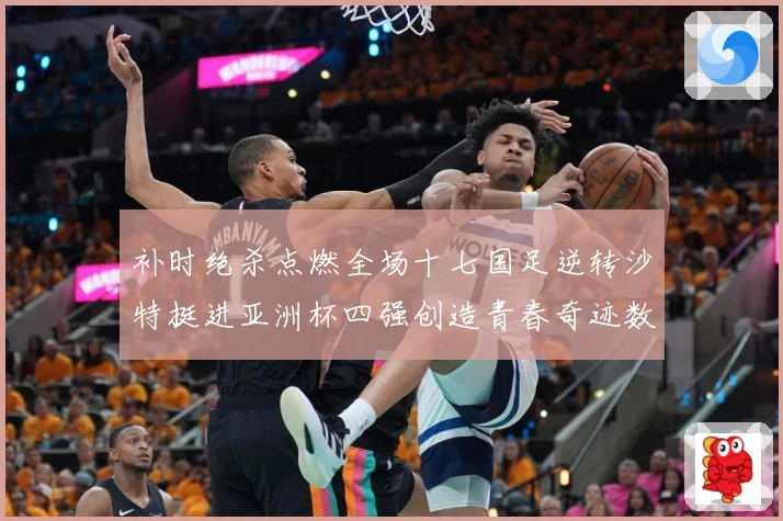 补时绝杀点燃全场十七国足逆转沙特挺进亚洲杯四强创造青春奇迹数据研判：最新赛事动态与深度分析