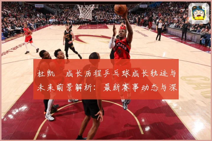 杜凯琹成长历程乒乓球成长轨迹与未来前景解析：最新赛事动态与深度分析