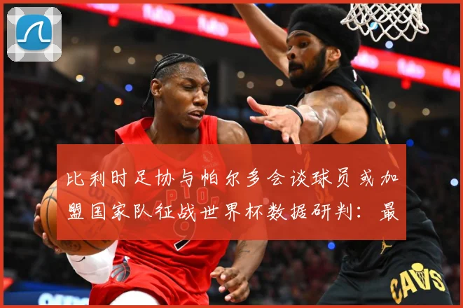 比利时足协与帕尔多会谈球员或加盟国家队征战世界杯数据研判：最新赛事动态与深度分析