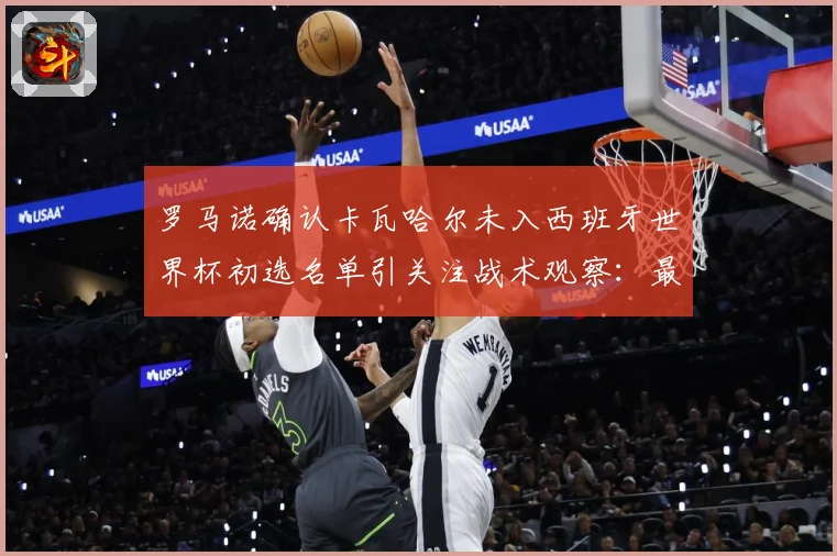 罗马诺确认卡瓦哈尔未入西班牙世界杯初选名单引关注战术观察：最新赛事动态与深度分析