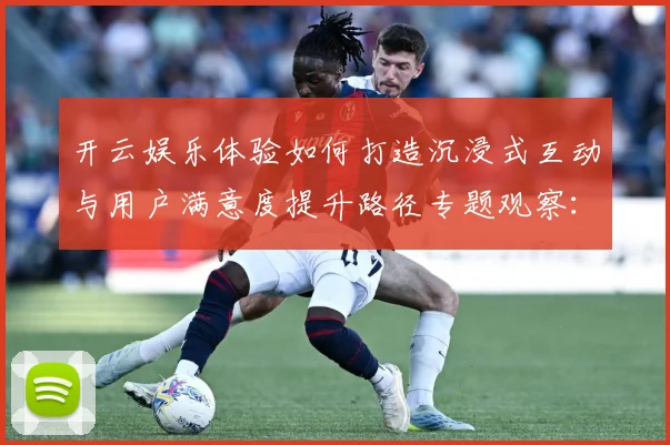 开云娱乐体验如何打造沉浸式互动与用户满意度提升路径专题观察：最新赛事动态与深度分析