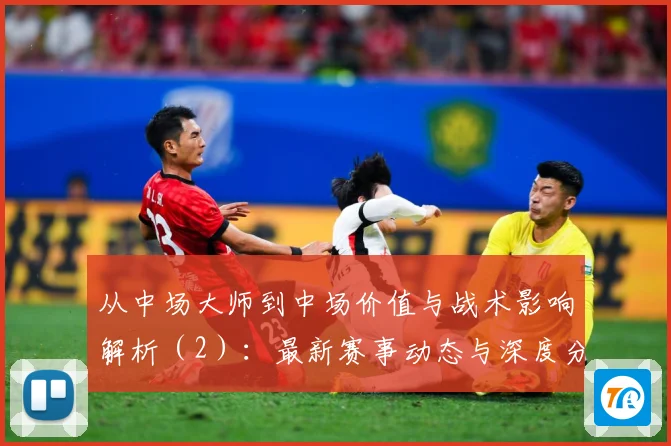 从中场大师到中场价值与战术影响解析（2）：最新赛事动态与深度分析