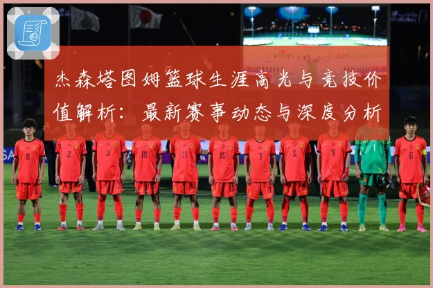 杰森塔图姆篮球生涯高光与竞技价值解析：最新赛事动态与深度分析