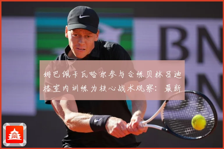 姆巴佩卡瓦哈尔参与合练贝林吕迪格室内训练为核心战术观察：最新赛事动态与深度分析