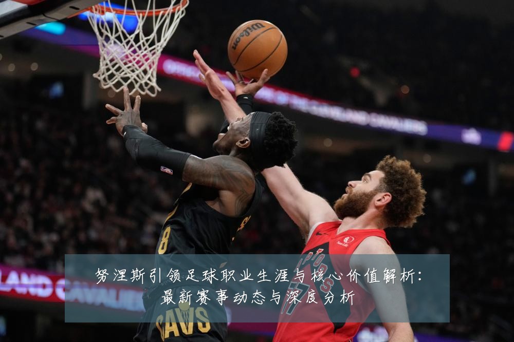 努涅斯引领足球职业生涯与核心价值解析:最新赛事动态与深度分析