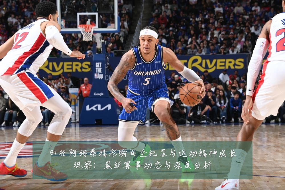 田径阿姆桑精彩瞬间全纪录与运动精神成长观察:最新赛事动态与深度分析