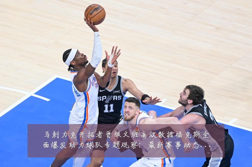 马刺力克开拓者晋级文班高效数据福克斯全面爆发助力球队专题观察:最新赛事动态与深度分析