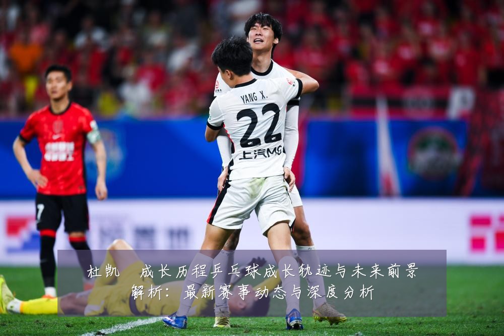 杜凯琹成长历程乒乓球成长轨迹与未来前景解析:最新赛事动态与深度分析